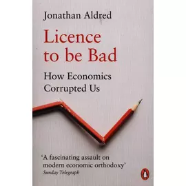 Licence To Be Bad - How Economics Corrupted us